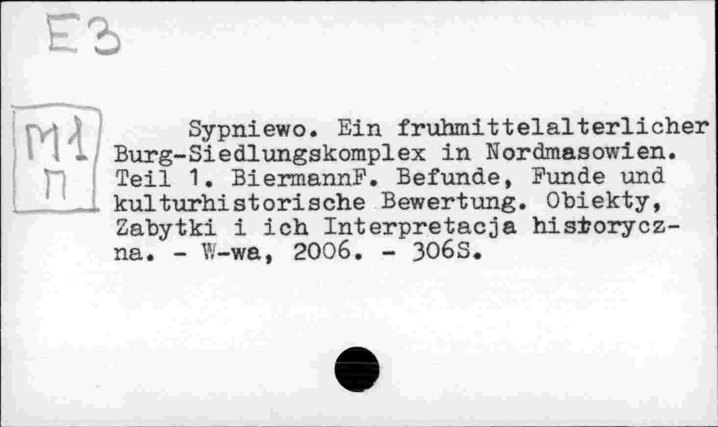 ﻿
Hfl п
Sypniewo. Ein frühmittelalterlicher Burg-Siedlungskomplex in Nordmasowien. Teil 1. Biermann?. Befunde, Funde und kulturhistorische Bewertung. Obiekty, Zabytki і ich Interpretacja hisiorycz-na. - W-wa, 2006. - 3O6S,